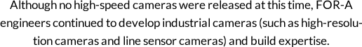 Although no high-speed cameras were released at this time, FOR-A engineers continued to develop industrial cameras (such as high-resolution cameras and line sensor cameras) and build expertise.